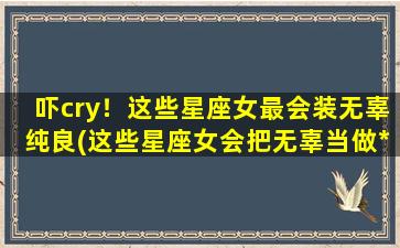 吓cry！这些星座女最会装无辜纯良(这些星座女会把无辜当做*，你敢相信吗？！)