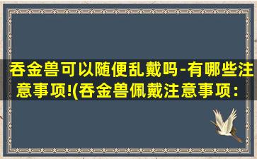 吞金兽可以随便乱戴吗-有哪些注意事项!(吞金兽佩戴注意事项：如何正确佩戴吞金兽以及避免产生的副作用和风险！)