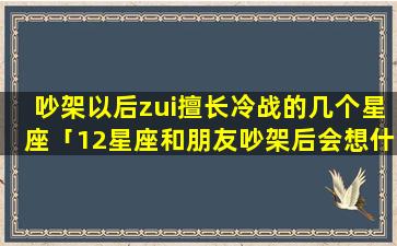 吵架以后zui擅长冷战的几个星座「12星座和朋友吵架后会想什么」