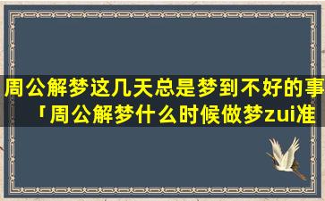 周公解梦这几天总是梦到不好的事「周公解梦什么时候做梦zui准」