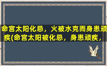 命宫太阳化忌，火被水克而身患顽疾(命宫太阳被化忌，身患顽疾，水克火成隐忧，应如何缓解？)