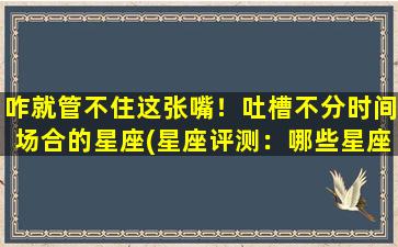 咋就管不住这张嘴！吐槽不分时间场合的星座(星座评测：哪些星座难以控制自己的嘴巴？)