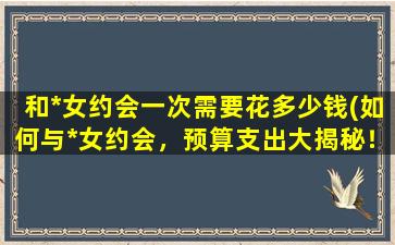 和*女约会一次需要花多少钱(如何与*女约会，预算支出大揭秘！)