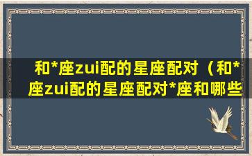 和*座zui配的星座配对（和*座zui配的星座配对*座和哪些星座zui配对）