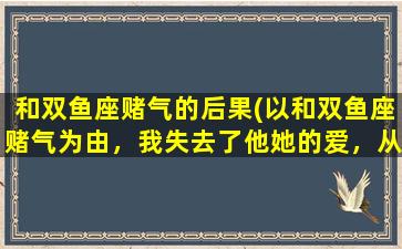 和双鱼座赌气的后果(以和双鱼座赌气为由，我失去了他她的爱，从此过上孤独终老的生活)