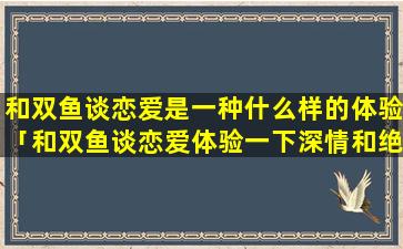 和双鱼谈恋爱是一种什么样的体验「和双鱼谈恋爱体验一下深情和绝情」