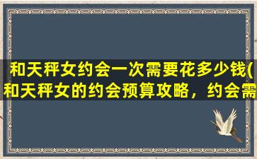 和天秤女约会一次需要花多少钱(和天秤女的约会预算攻略，约会需要的费用大揭秘！)