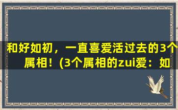 和好如初，一直喜爱活过去的3个属相！(3个属相的zui爱：如何重获感情甜蜜)