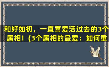 和好如初，一直喜爱活过去的3个属相！(3个属相的最爱：如何重获感情甜蜜)