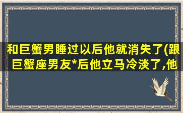 和巨蟹男睡过以后他就消失了(跟巨蟹座男友*后他立马冷淡了,他为什么会这样)