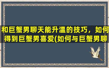 和巨蟹男聊天能升温的技巧，如何得到巨蟹男喜爱(如何与巨蟹男聊天升温？9个技巧教你赢得他的芳心！)