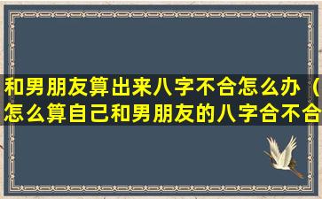 和男朋友算出来八字不合怎么办（怎么算自己和男朋友的八字合不合）