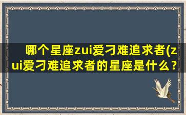 哪个星座zui爱刁难追求者(zui爱刁难追求者的星座是什么？)