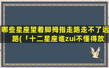 哪些星座望着脚拇指走路走不了远路(「十二星座谁zui不懂得放下，注定迷失于途中」)