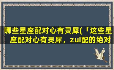 哪些星座配对心有灵犀(「这些星座配对心有灵犀，zui配的绝对是他们！」)