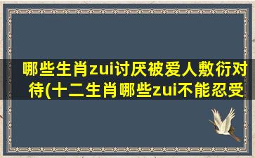 哪些生肖zui讨厌被爱人敷衍对待(十二生肖哪些zui不能忍受爱人的敷衍？)