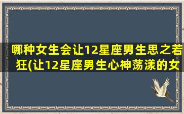 哪种女生会让12星座男生思之若狂(让12星座男生心神荡漾的女生特质大揭秘！)