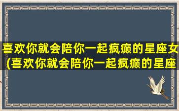 喜欢你就会陪你一起疯癫的星座女(喜欢你就会陪你一起疯癫的星座女生）