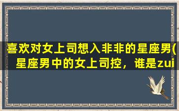 喜欢对女上司想入非非的星座男(星座男中的女上司控，谁是zui容易想入非非的？)