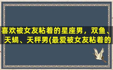 喜欢被女友粘着的星座男，双鱼、天蝎、天秤男(最爱被女友粘着的星座男，双鱼、天蝎、天秤男，你们在哪？)