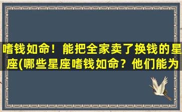 嗜钱如命！能把全家卖了换钱的星座(哪些星座嗜钱如命？他们能为了钱卖掉整个家庭！)