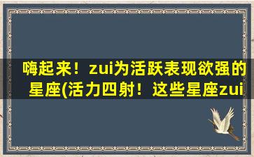 嗨起来！zui为活跃表现欲强的星座(活力四射！这些星座zui爱热闹疯狂的派对氛围！)