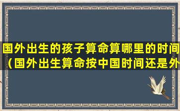 国外出生的孩子算命算哪里的时间（国外出生算命按中国时间还是外国时间）