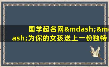 国学起名网——为你的女孩送上一份独特而有意义的礼物！