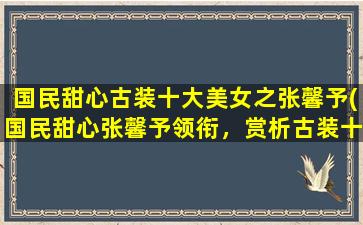 国民甜心古装十大美女之张馨予(国民甜心张馨予领衔，赏析古装十大美女！)