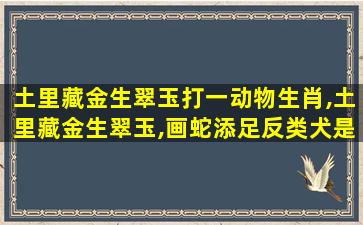 土里藏金生翠玉打一动物生肖,土里藏金生翠玉,画蛇添足反类犬是什么生肖