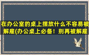 在办公室的桌上摆放什么不容易被解雇(办公桌上必备！别再被解雇了！)