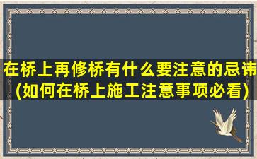 在桥上再修桥有什么要注意的忌讳(如何在桥上施工注意事项必看)