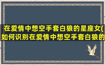 在爱情中想空手套白狼的星座女(如何识别在爱情中想空手套白狼的星座女？)