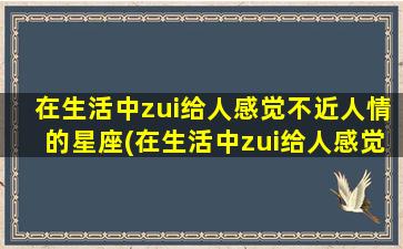 在生活中zui给人感觉不近人情的星座(在生活中zui给人感觉不近人情的星座女）