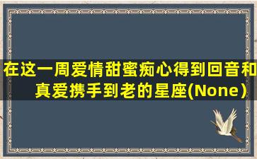 在这一周爱情甜蜜痴心得到回音和真爱携手到老的星座(None）