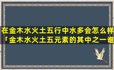 在金木水火土五行中水多会怎么样「金木水火土五元素的其中之一谁zui厉害」