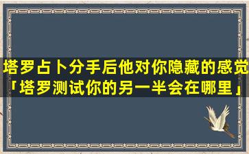 塔罗占卜分手后他对你隐藏的感觉「塔罗测试你的另一半会在哪里」