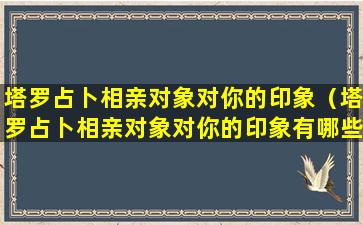 塔罗占卜相亲对象对你的印象（塔罗占卜相亲对象对你的印象有哪些）