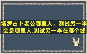 塔罗占卜老公哪里人，测试另一半会是哪里人,测试另一半在哪个城市