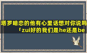 塔罗暗恋的他有心里话想对你说吗「zui好的我们是he还是be」