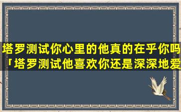 塔罗测试你心里的他真的在乎你吗「塔罗测试他喜欢你还是深深地爱你」