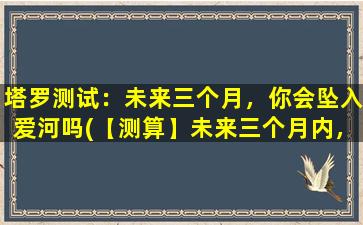 塔罗测试：未来三个月，你会坠入爱河吗(【测算】未来三个月内，你是否会陷入爱河？塔罗牌揭示*！)