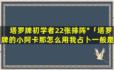 塔罗牌初学者22张排阵*「塔罗牌的小阿卡那怎么用我占卜一般是用16张宫廷牌作为切牌或指示牌，然后用22张大阿卡那」