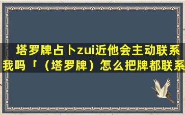 塔罗牌占卜zui近他会主动联系我吗「（塔罗牌）怎么把牌都联系在一起」