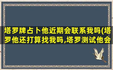 塔罗牌占卜他近期会联系我吗(塔罗他还打算找我吗,塔罗测试他会来找我吗)