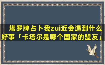 塔罗牌占卜我zui近会遇到什么好事「卡塔尔是哪个国家的盟友」