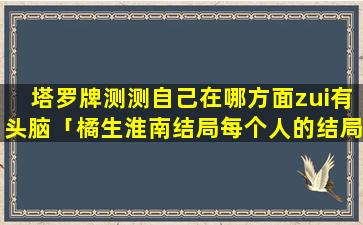 塔罗牌测测自己在哪方面zui有头脑「橘生淮南结局每个人的结局」