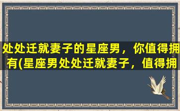 处处迁就妻子的星座男，你值得拥有(星座男处处迁就妻子，值得拥有为中心)