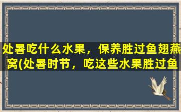 处暑吃什么水果，保养胜过鱼翅燕窝(处暑时节，吃这些水果胜过鱼翅燕窝，保养你的身体！)