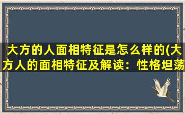 大方的人面相特征是怎么样的(大方人的面相特征及解读：性格坦荡、交际能力强、心胸开阔、豁达大度)